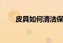 皮具如何清洁保养（怎么保养皮具）