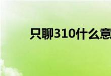 只聊310什么意思（310什么意思）