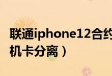 联通iphone12合约机机卡分离（联通合约机 机卡分离）