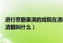 进行京剧表演的戏院在清朝叫什么（进行京剧表演的戏院在清朝叫什么）