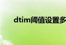 dtim阈值设置多少合适（dtim阈值）