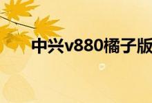 中兴v880橘子版（中兴v880橘子版）