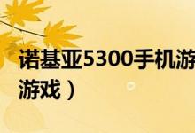 诺基亚5300手机游戏大全（诺基亚5300手机游戏）