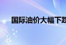 国际油价大幅下跌日国际油价最新价格