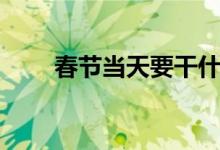 春节当天要干什么（春节要干什么）