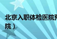 北京入职体检医院预约平台（北京入职体检医院）