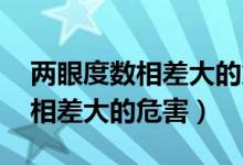 两眼度数相差大的危害 影响大脑（两眼度数相差大的危害）