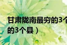 甘肃陇南最穷的3个县是哪个（甘肃陇南最穷的3个县）