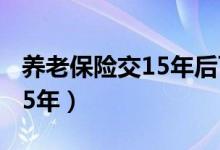 养老保险交15年后可以不交吗（养老保险交15年）