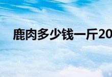 鹿肉多少钱一斤2019（鹿肉多少钱一斤）