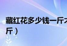 藏红花多少钱一斤才算正宗（藏红花多少钱一斤）