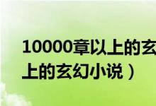 10000章以上的玄幻小说推荐（10000章以上的玄幻小说）