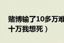 赌博输了10多万难受不想活了（赌博输了几十万我想死）