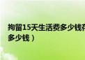 拘留15天生活费多少钱存1000块够用吗（拘留15天生活费多少钱）