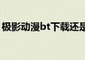 极影动漫bt下载还是打不开么（极影动漫bt）