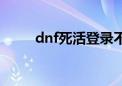 dnf死活登录不上（dnf登陆不了）