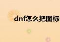 dnf怎么把图标调大（dnf图标升级）