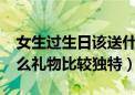 女生过生日该送什么礼物?（女生过生日送什么礼物比较独特）