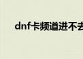 dnf卡频道进不去怎么办（dnf卡频道）