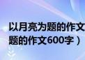 以月亮为题的作文600字初中作文（以月亮为题的作文600字）