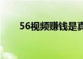 56视频赚钱是真的吗（56视频制作）