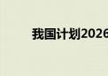 我国计划2026年发射“嫦娥七号”