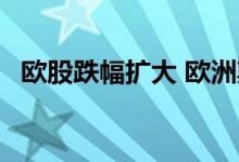 欧股跌幅扩大 欧洲斯托克50指数跌1.01%