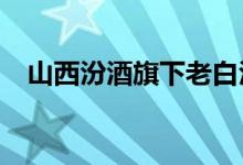 山西汾酒旗下老白汾产品全系提价5元/瓶