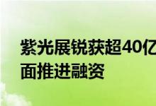 紫光展锐获超40亿元融资！官方回应：正全面推进融资