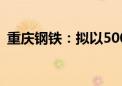 重庆钢铁：拟以5000万元—1亿元回购股份