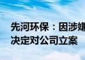 先河环保：因涉嫌信息披露违法违规 证监会决定对公司立案