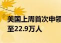 美国上周首次申领失业救济人数增加8000人至22.9万人