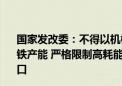 国家发改委：不得以机械加工、铸造、铁合金等名义新增钢铁产能 严格限制高耗能低附加值钢材、生铁、焦炭等产品出口