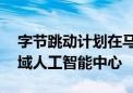 字节跳动计划在马来西亚投资21亿美元建区域人工智能中心