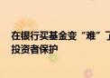 在银行买基金变“难”了 加强基金投资者适当性管理 强化投资者保护