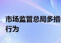 市场监管总局多措并举规范中介服务机构经营行为