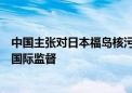 中国主张对日本福岛核污染水排海实施严格独立有效的长期国际监督