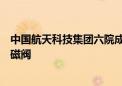 中国航天科技集团六院成功研制国内首款轻质快响应低温电磁阀