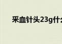 釆血针头23g什么意思（3g什么意思）