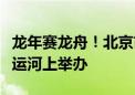 龙年赛龙舟！北京市端午节龙舟大赛首次在大运河上举办