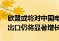 欧盟或将对中国电动车加税 专家：今年汽车出口仍将显著增长