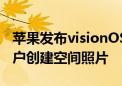 苹果发布visionOS 2系统 支持Vision Pro用户创建空间照片