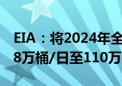 EIA：将2024年全球原油需求增速预期上调18万桶/日至110万桶/日