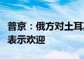 普京：俄方对土耳其参与金砖国家活动的意愿表示欢迎