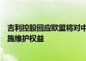 吉利控股回应欧盟将对中国电动汽车加征关税：采取必要措施维护权益