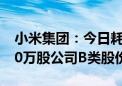 小米集团：今日耗资约2636.9万港元回购150万股公司B类股份