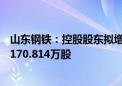 山东钢铁：控股股东拟增持5亿元-10亿元公司股份 已增持1170.814万股