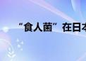 “食人菌”在日本疯传 感染人数创新高