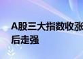 A股三大指数收涨 CPO概念大涨、券商股午后走强