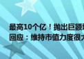 最高10个亿！抛出巨额增持计划 山东钢铁触及涨停！公司回应：维持市值力度很大